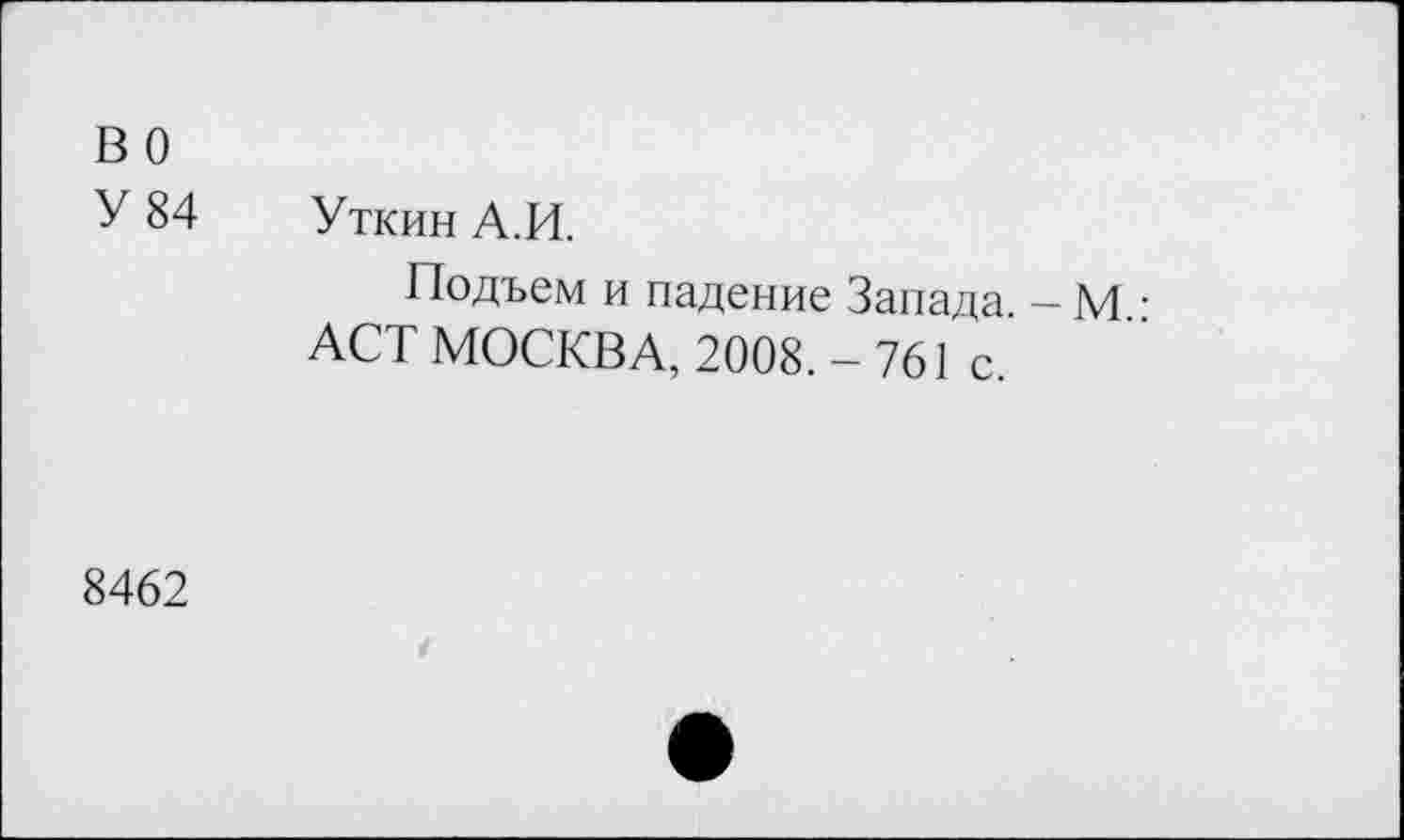 ﻿во
У 84 Уткин А.И.
Подъем и падение Запада. - М.: ACT МОСКВА, 2008. - 761 с.
8462